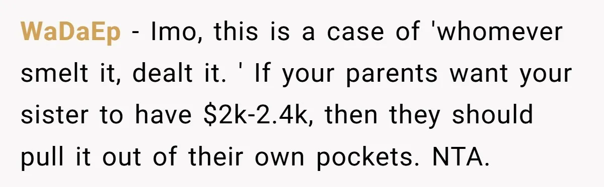 WaDaEp − Imo, this is a case of 'whomever smelt it, dealt it. ' If your parents want your sister to have $2k-2.4k, then they should pull it out of...