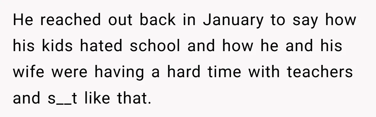 He reached out back in January to say how his kids hated school and how he and his wife were having a hard time with teachers and s__t like that.
