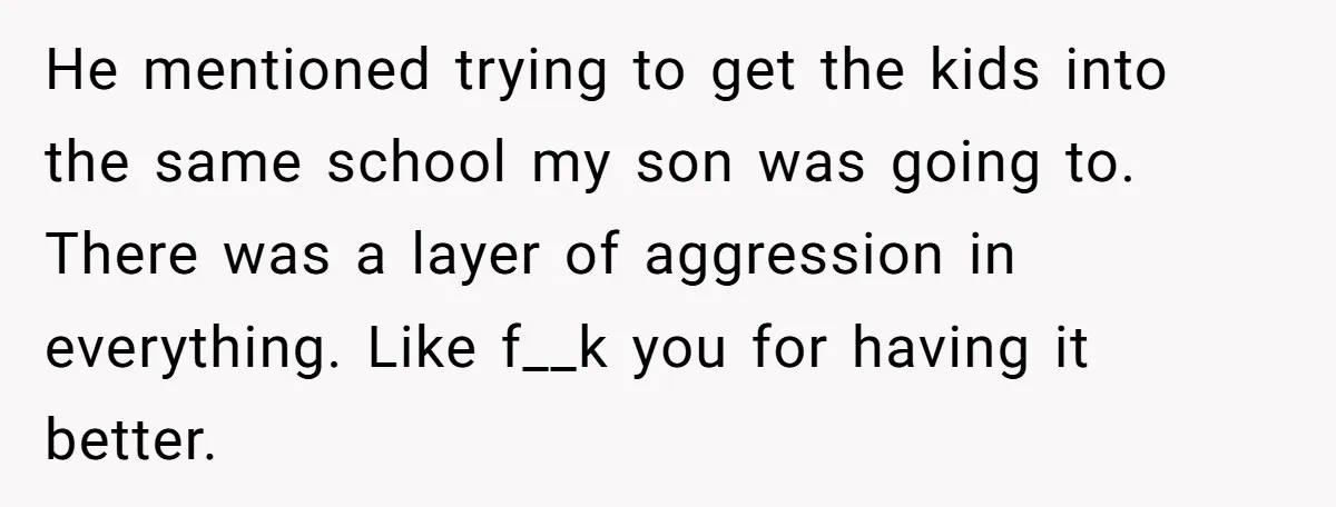 He mentioned trying to get the kids into the same school my son was going to. There was a layer of aggression in everything. Like f__k you for having it...