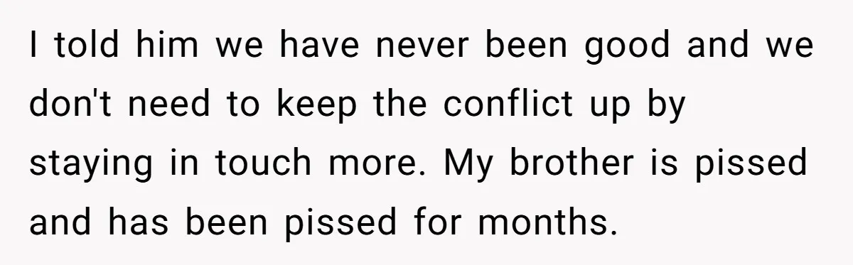 I told him we have never been good and we don't need to keep the conflict up by staying in touch more. My brother is pissed and has been pissed...
