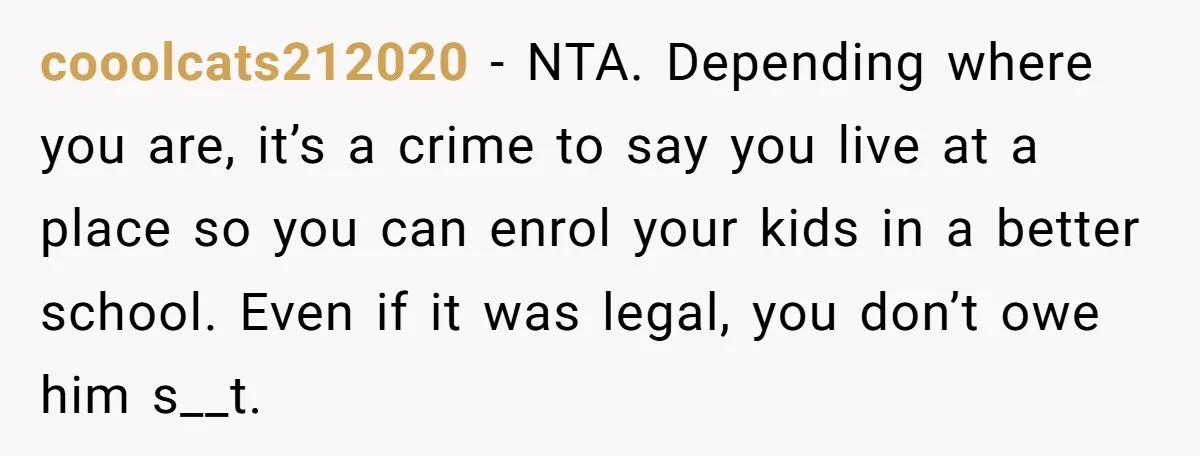 cooolcats212020 − NTA. Depending where you are, it’s a crime to say you live at a place so you can enrol your kids in a better school. Even if it...