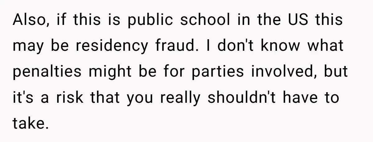 Also, if this is public school in the US this may be residency fraud. I don't know what penalties might be for parties involved, but it's a risk that you...