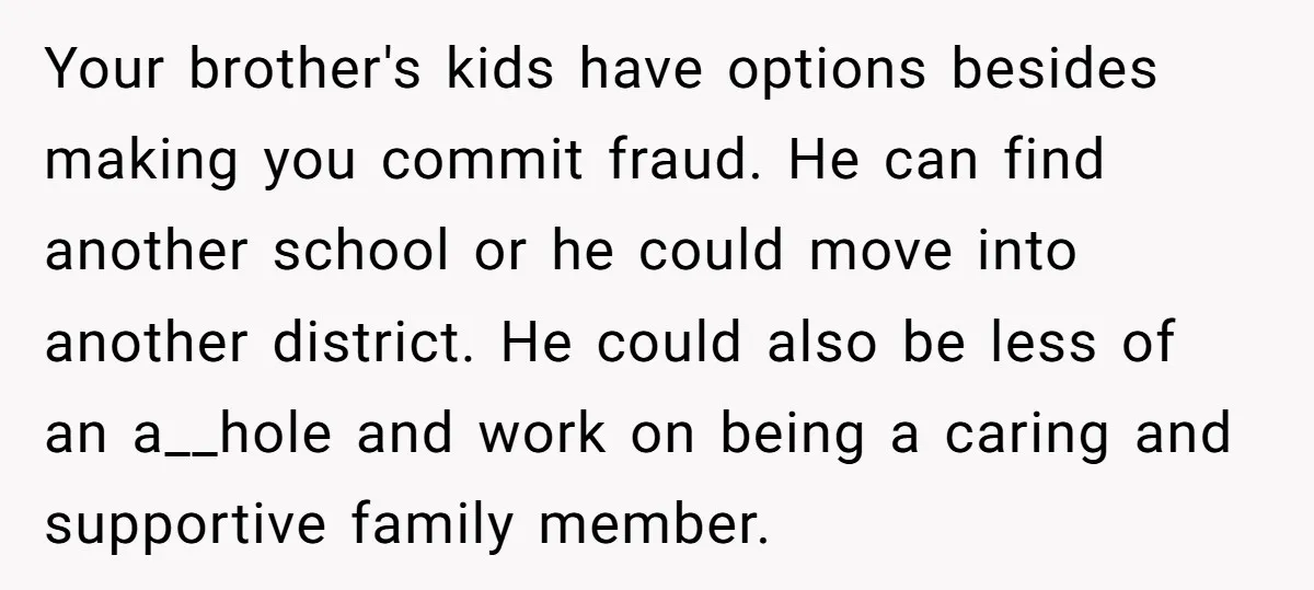 Your brother's kids have options besides making you commit fraud. He can find another school or he could move into another district. He could also be less of an a__hole...