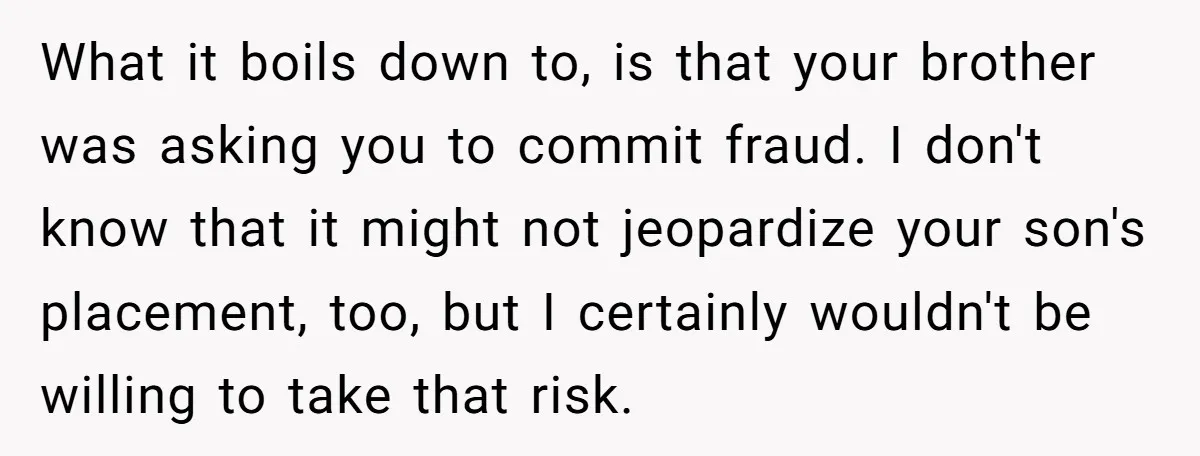 What it boils down to, is that your brother was asking you to commit fraud. I don't know that it might not jeopardize your son's placement, too, but I certainly...