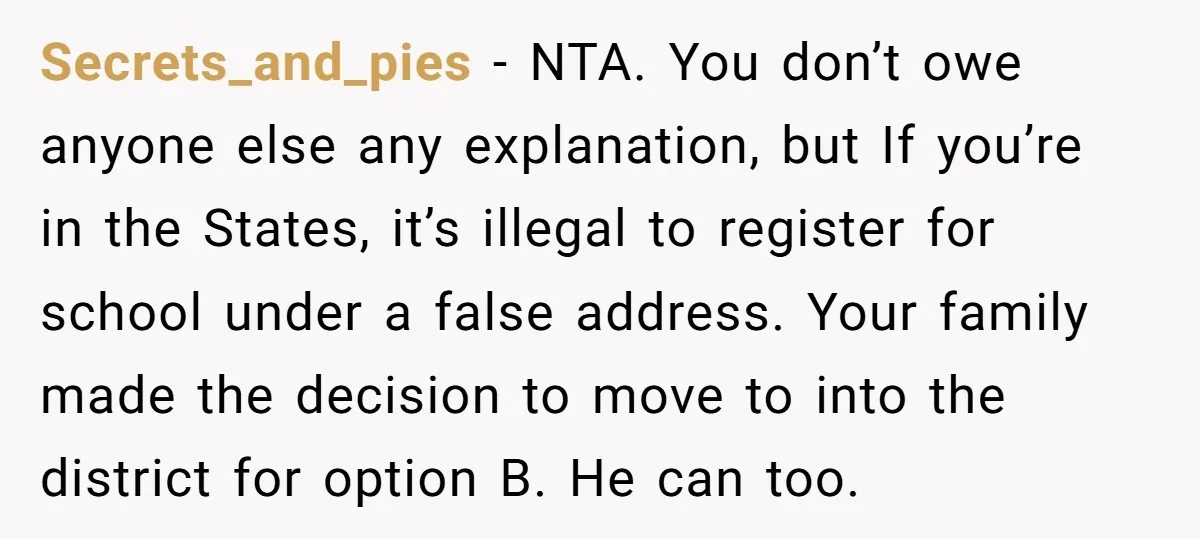 Secrets_and_pies − NTA. You don’t owe anyone else any explanation, but If you’re in the States, it’s illegal to register for school under a false address. Your family made the...