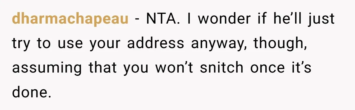 dharmachapeau − NTA. I wonder if he’ll just try to use your address anyway, though, assuming that you won’t snitch once it’s done.
