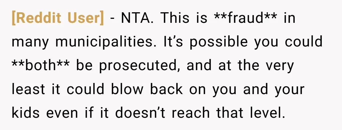[Reddit User] − NTA. This is **fraud** in many municipalities. It’s possible you could **both** be prosecuted, and at the very least it could blow back on you and your...
