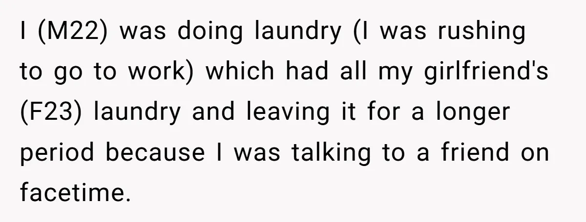 I (M22) was doing laundry (I was rushing to go to work) which had all my girlfriend's (F23) laundry and leaving it for a longer period because I was talking...