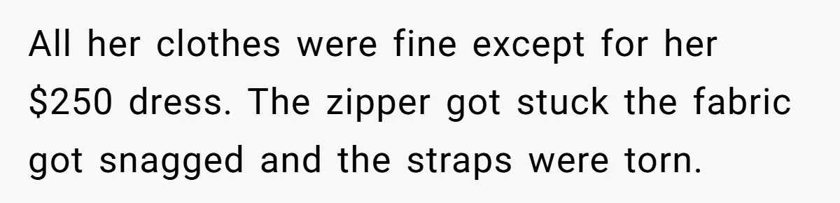 All her clothes were fine except for her $250 dress. The zipper got stuck the fabric got snagged and the straps were torn.