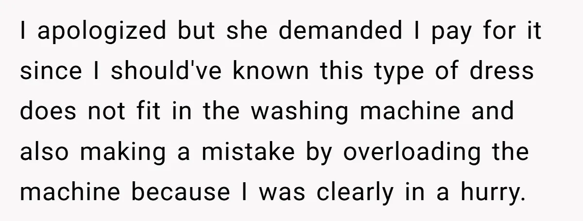 I apologized but she demanded I pay for it since I should've known this type of dress does not fit in the washing machine and also making a mistake by...