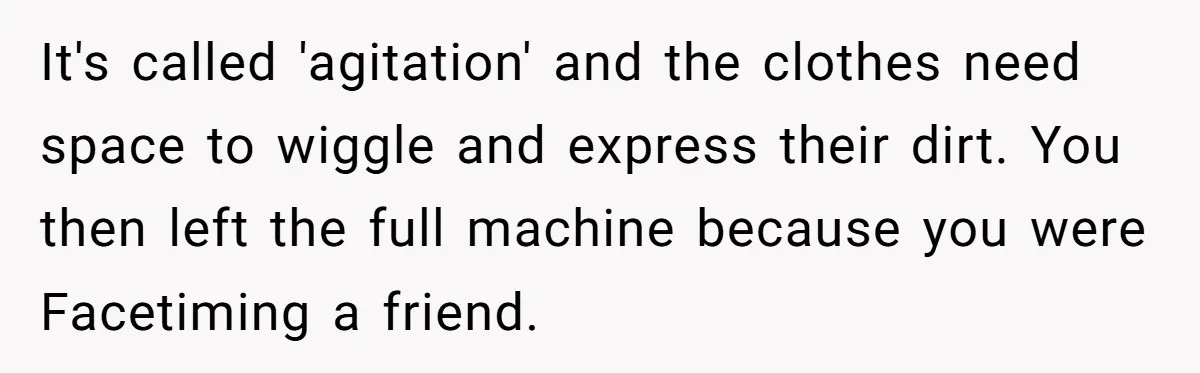 It's called 'agitation' and the clothes need space to wiggle and express their dirt. You then left the full machine because you were Facetiming a friend.