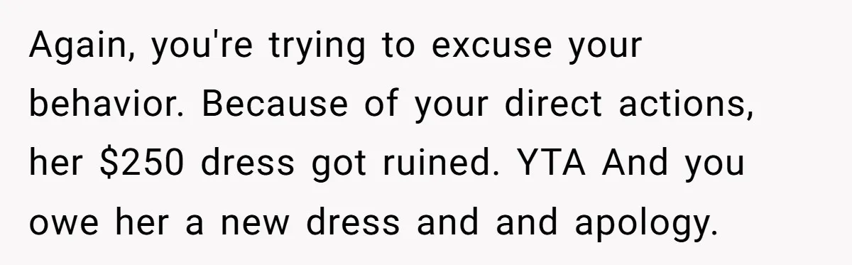 Again, you're trying to excuse your behavior. Because of your direct actions, her $250 dress got ruined. YTA And you owe her a new dress and and apology.