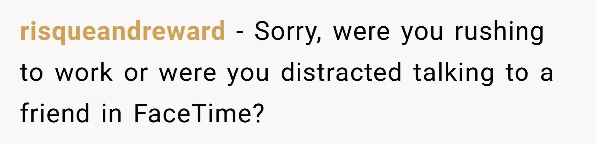 risqueandreward − Sorry, were you rushing to work or were you distracted talking to a friend in FaceTime?