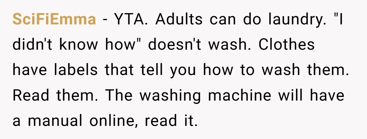 SciFiEmma − YTA. Adults can do laundry. "I didn't know how" doesn't wash. Clothes have labels that tell you how to wash them. Read them. The washing machine will have...