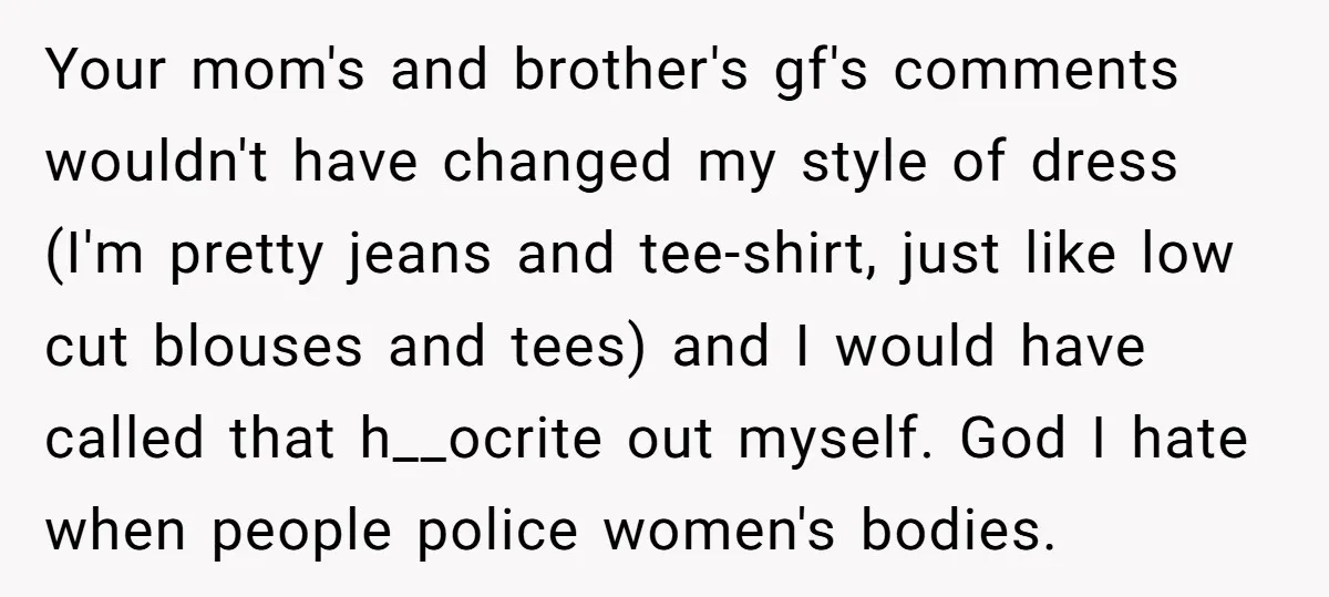 Your mom's and brother's gf's comments wouldn't have changed my style of dress (I'm pretty jeans and tee-shirt, just like low cut blouses and tees) and I would have called...