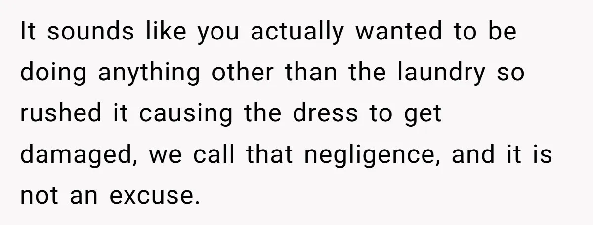 It sounds like you actually wanted to be doing anything other than the laundry so rushed it causing the dress to get damaged, we call that negligence, and it is...
