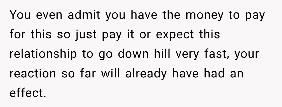 You even admit you have the money to pay for this so just pay it or expect this relationship to go down hill very fast, your reaction so far will...