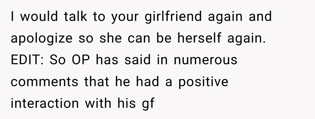 I would talk to your girlfriend again and apologize so she can be herself again. EDIT: So OP has said in numerous comments that he had a positive interaction with...