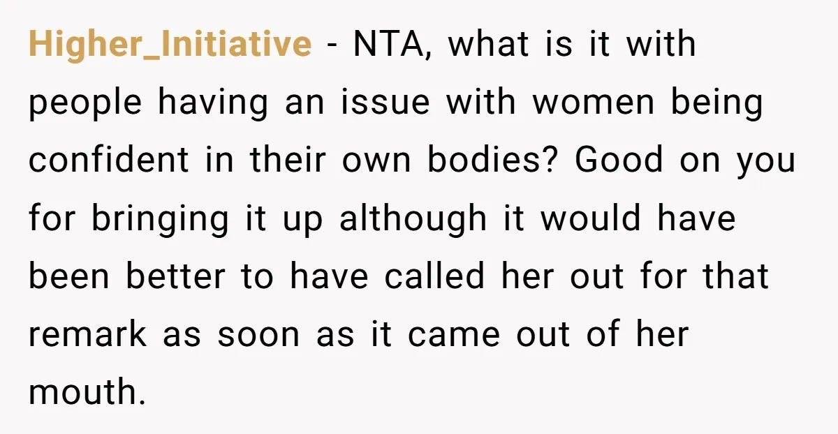 Higher_Initiative − NTA, what is it with people having an issue with women being confident in their own bodies? Good on you for bringing it up although it would have...