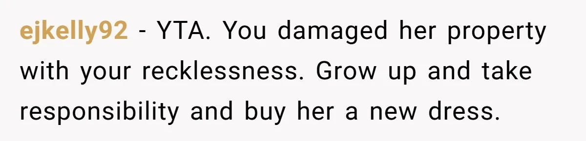 ejkelly92 − YTA. You damaged her property with your recklessness. Grow up and take responsibility and buy her a new dress.