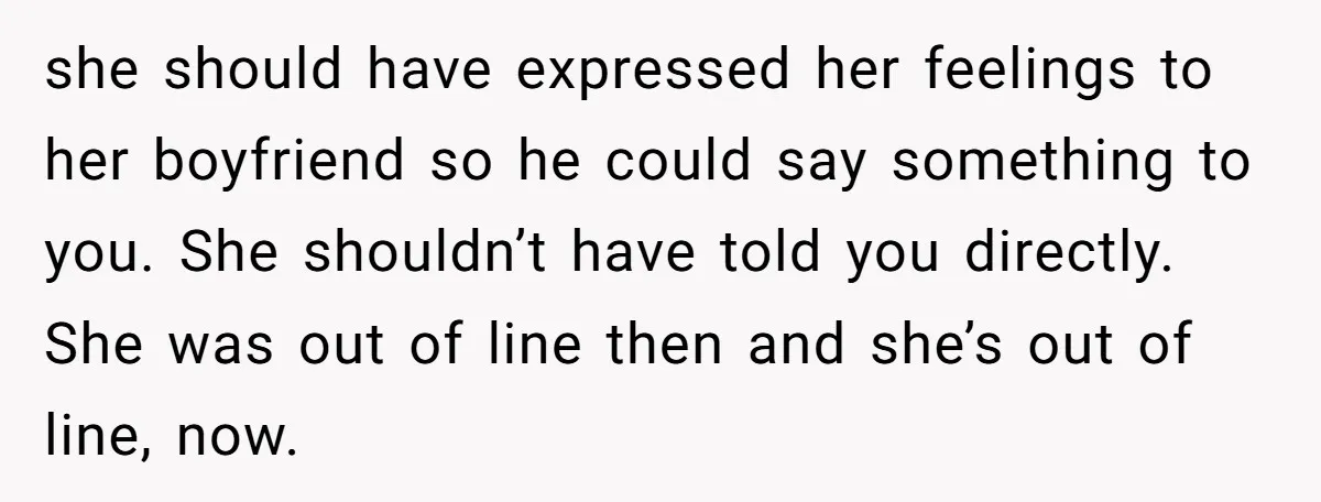 she should have expressed her feelings to her boyfriend so he could say something to you. She shouldn’t have told you directly. She was out of line then and she’s...