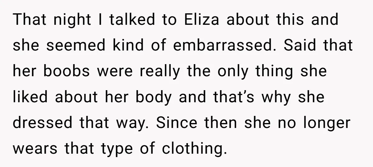 That night I talked to Eliza about this and she seemed kind of embarrassed. Said that her boobs were really the only thing she liked about her body and that’s...