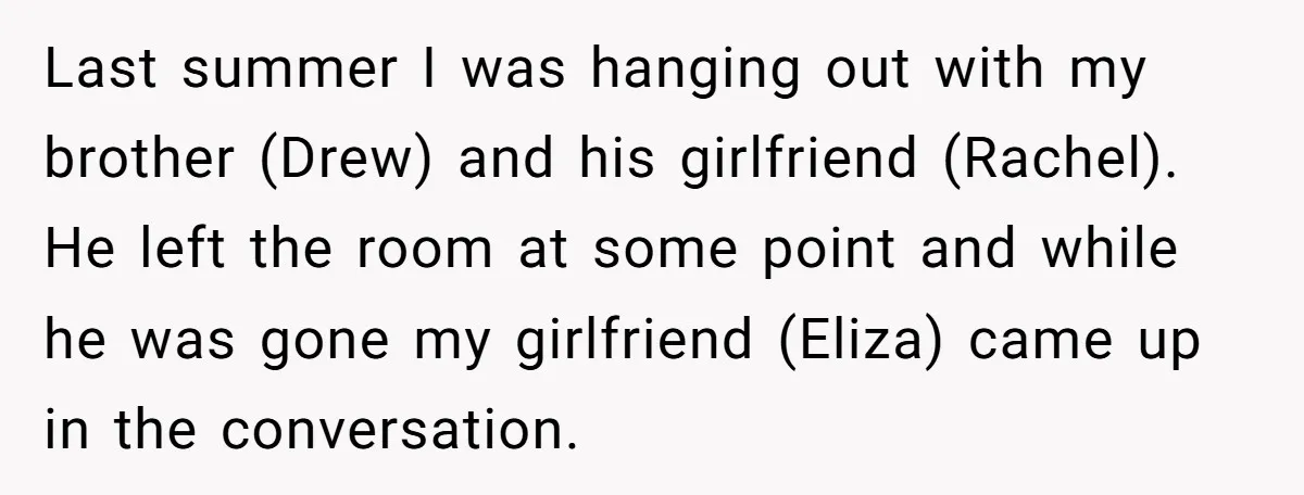 Last summer I was hanging out with my brother (Drew) and his girlfriend (Rachel). He left the room at some point and while he was gone my girlfriend (Eliza) came...