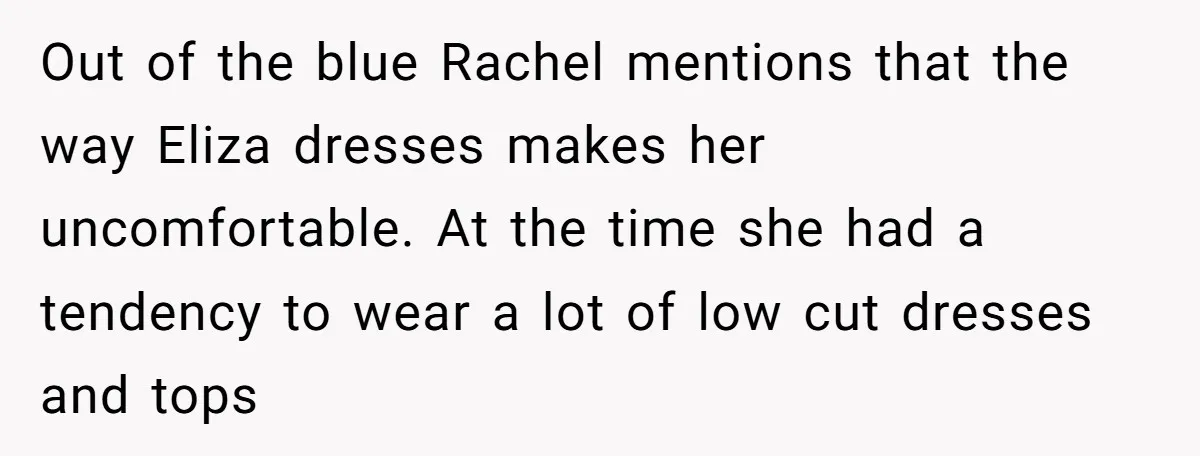 Out of the blue Rachel mentions that the way Eliza dresses makes her uncomfortable. At the time she had a tendency to wear a lot of low cut dresses and...