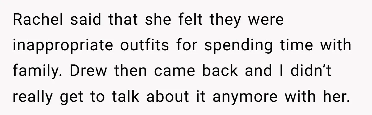 Rachel said that she felt they were inappropriate outfits for spending time with family. Drew then came back and I didn’t really get to talk about it anymore with her.