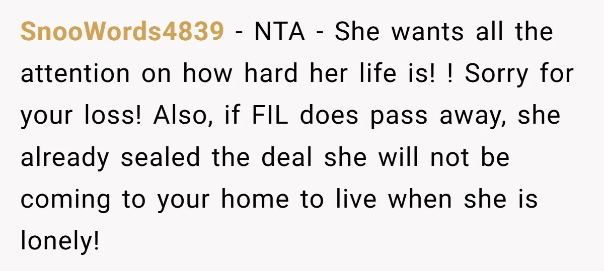 SnooWords4839 − NTA - She wants all the attention on how hard her life is! ! Sorry for your loss! Also, if FIL does pass away, she already sealed the...