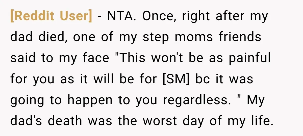 [Reddit User] − NTA. Once, right after my dad died, one of my step moms friends said to my face "This won't be as painful for you as it will...