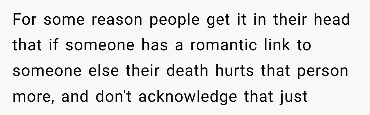 For some reason people get it in their head that if someone has a romantic link to someone else their death hurts that person more, and don't acknowledge that just