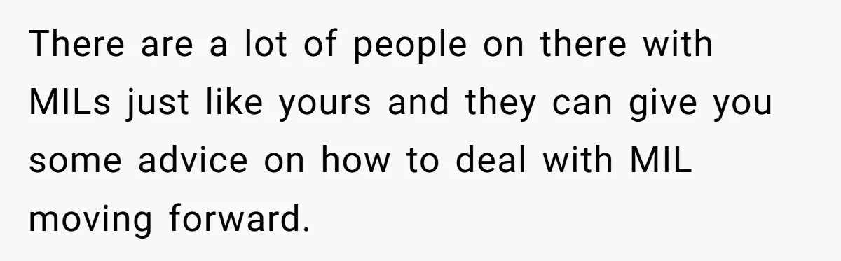 There are a lot of people on there with MILs just like yours and they can give you some advice on how to deal with MIL moving forward.