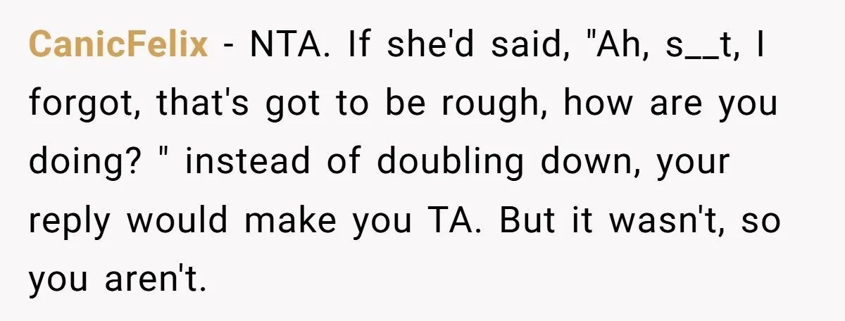 CanicFelix − NTA. If she'd said, "Ah, s__t, I forgot, that's got to be rough, how are you doing? " instead of doubling down, your reply would make you TA....