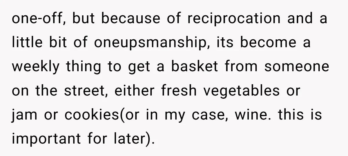 one-off, but because of reciprocation and a little bit of oneupsmanship, its become a weekly thing to get a basket from someone on the street, either fresh vegetables or jam...