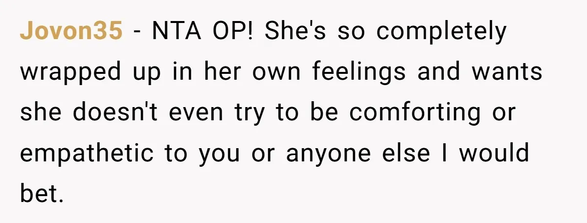 Jovon35 − NTA OP! She's so completely wrapped up in her own feelings and wants she doesn't even try to be comforting or empathetic to you or anyone else I...