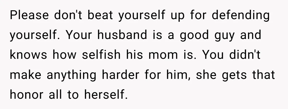 Please don't beat yourself up for defending yourself. Your husband is a good guy and knows how selfish his mom is. You didn't make anything harder for him, she gets...
