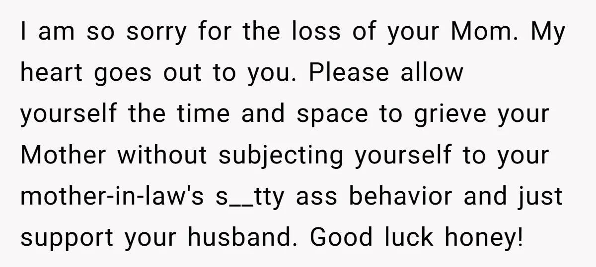 I am so sorry for the loss of your Mom. My heart goes out to you. Please allow yourself the time and space to grieve your Mother without subjecting yourself...