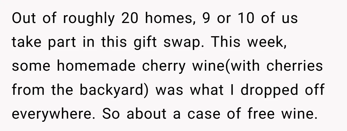 Out of roughly 20 homes, 9 or 10 of us take part in this gift swap. This week, some homemade cherry wine(with cherries from the backyard) was what I dropped...