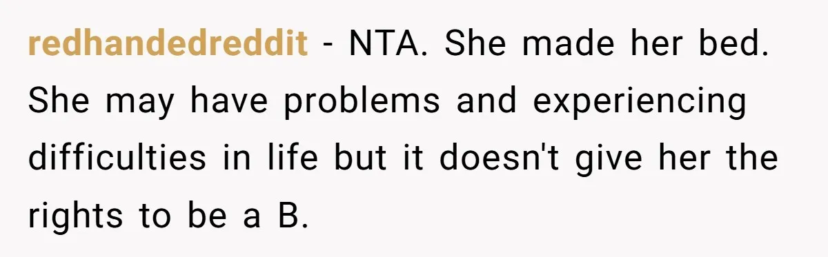 redhandedreddit − NTA. She made her bed. She may have problems and experiencing difficulties in life but it doesn't give her the rights to be a B.