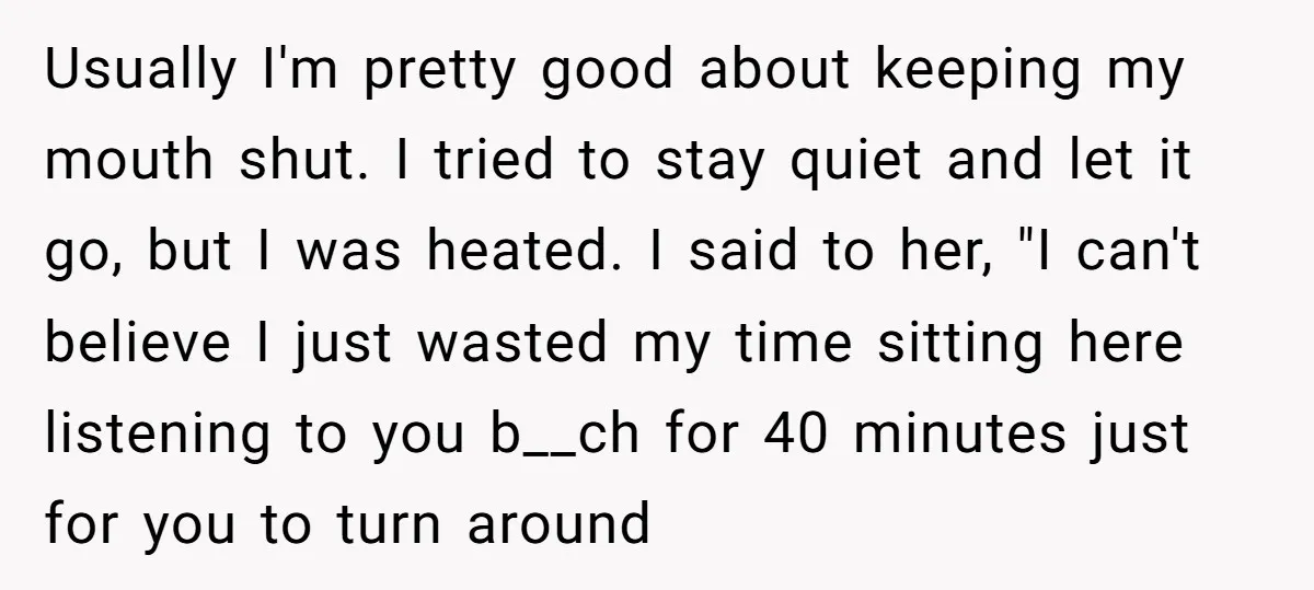 Usually I'm pretty good about keeping my mouth shut. I tried to stay quiet and let it go, but I was heated. I said to her, "I can't believe I...