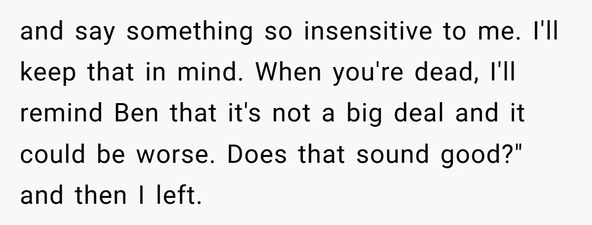 and say something so insensitive to me. I'll keep that in mind. When you're dead, I'll remind Ben that it's not a big deal and it could be worse. Does...