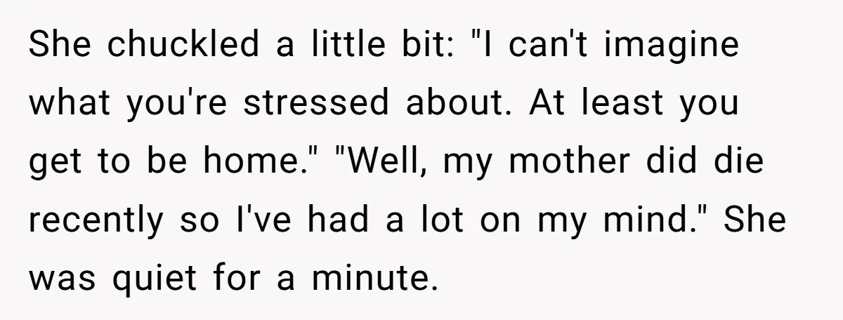 She chuckled a little bit: "I can't imagine what you're stressed about. At least you get to be home." "Well, my mother did die recently so I've had a lot...