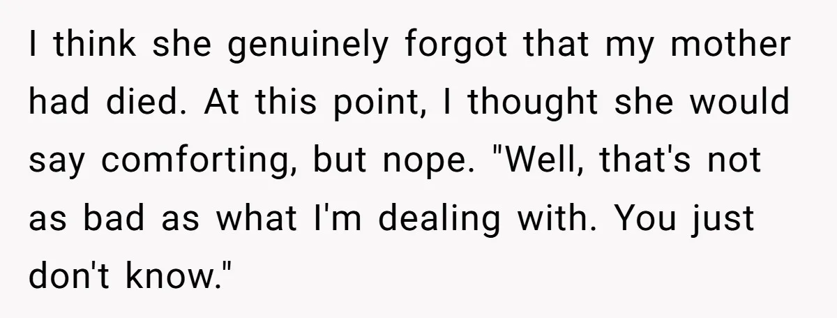 I think she genuinely forgot that my mother had died. At this point, I thought she would say comforting, but nope. "Well, that's not as bad as what I'm dealing...