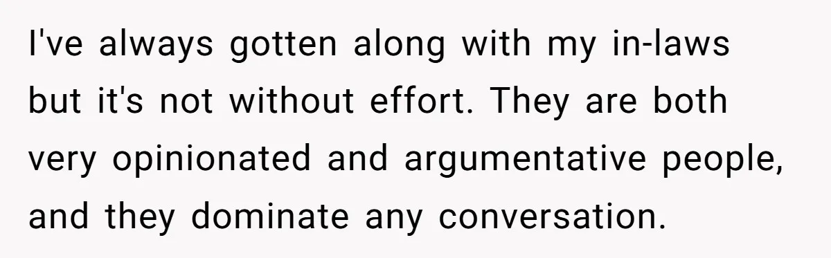 I've always gotten along with my in-laws but it's not without effort. They are both very opinionated and argumentative people, and they dominate any conversation.