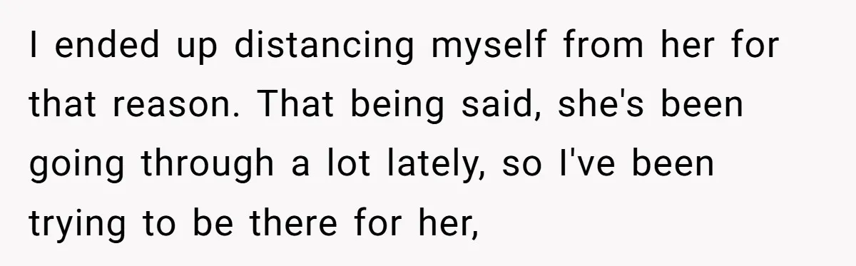 I ended up distancing myself from her for that reason. That being said, she's been going through a lot lately, so I've been trying to be there for her,