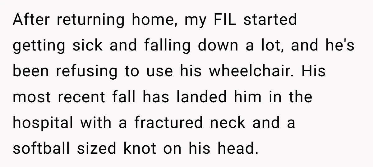 After returning home, my FIL started getting sick and falling down a lot, and he's been refusing to use his wheelchair. His most recent fall has landed him in the...