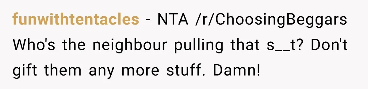 funwithtentacles − NTA /r/ChoosingBeggars Who's the neighbour pulling that s__t? Don't gift them any more stuff. Damn!
