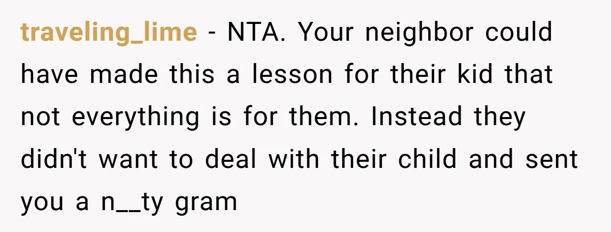 traveling_lime − NTA. Your neighbor could have made this a lesson for their kid that not everything is for them. Instead they didn't want to deal with their child and...