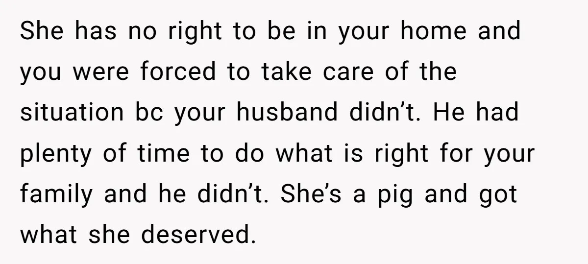 She has no right to be in your home and you were forced to take care of the situation bc your husband didn’t. He had plenty of time to do...